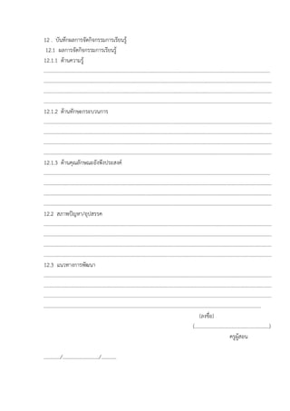 12 . บันทึกผลการจัดกิจกรรมการเรียนรู
 12.1 ผลการจัดกิจกรรมการเรียนรู
12.1.1 ดานความรู
................................................................................................................................................................................
.................................................................................................................................................................................
.................................................................................................................................................................................
.................................................................................................................................................................................
12.1.2 ดานทักษะกระบวนการ
.................................................................................................................................................................................
.................................................................................................................................................................................
.................................................................................................................................................................................
.................................................................................................................................................................................
12.1.3 ดานคุณลักษณะอังพึงประสงค
................................................................................................................................................................................
.................................................................................................................................................................................
.................................................................................................................................................................................
.................................................................................................................................................................................
12.2 สภาพปญหา/อุปสรรค
.................................................................................................................................................................................
.................................................................................................................................................................................
.................................................................................................................................................................................
.................................................................................................................................................................................
12.3 แนวทางการพัฒนา
.................................................................................................................................................................................
.................................................................................................................................................................................
.................................................................................................................................................................................
.........................................................................................................................................................................
                                                                                                                         (ลงชื่อ)
                                                                                                                    (...........................................................)
                                                                                                                                                 ครูผูสอน

............./............................./............
 