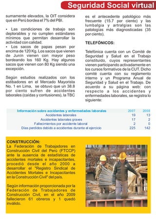 Seguridad Social virtual
sumamente elevados, la OIT considera             es el antecedente patológico más
que en Perú bordea el 7% del PBI.                frecuente (15.7 por ciento) y las
                                                 lumbalgia y artralgias son las
?  Las condiciones de trabajo son                patologías más diagnosticadas (35
deplorables y no cumplen estándares              por ciento).
mínimos que permitan desarrollar la
actividad con calidad.                           TELEFÓNICOS:
?  Los sacos de papas pesan por
encima de 120 Kg. Los sacos que vienen           Telefónica cuenta con un Comité de
de Junín vienen con mayor peso                   Seguridad y Salud en el Trabajo
bordeando los 160 Kg. Hay algunos                constituido, cuyos representantes
sacos que vienen con 80 Kg siendo una            vienen participando activadamente en
excepción.                                       los cursos formativos de la CUT. Dicho
                                                 comité cuenta con su reglamento
Según estudios realizados con los                interno y un Programa Anual de
estibadores en el Mercado Mayorista              Seguridad y Salud en el Trabajo. De
No. 1 en Lima, se obtuvo que un 38.8             acuerdo a su página web: con
por ciento sufren de accidentes                  respecto a los accidentes y
laborales (caídas y contusiones), la TBC         enfermedades laborales, se registra lo
                                                 siguiente:

      Información sobre accidentes y enfermedades laborales              2007     2008
                         Accidentes laborales                              19       13
                      Accidentes laborales graves                          17        2
                 Fallecimientos por accidente laboral                       2        0
         Días perdidos debido a accidentes durante el ejercicio           225      142



CONSTRUCCIÓN:
La Federación de Trabajadores en
Construcción Civil del Perú (FTCCP)
ante la ausencia de estadísticas de
accidentes mortales e incapacitantes,
procedió desde el año 2000 a
desarrollar el "Registro Sindical de
Accidentes Mortales e Incapacitantes
en la Construcción Civil" del país.

Según información proporcionada por la
Federación de Trabajadores de
Construcción Civil, en el año 2009
fallecieron 61 obreros y 1 quedó
inválido.
 