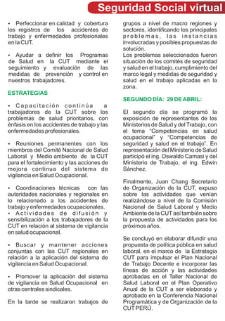Seguridad Social virtual
Perfeccionar en calidad y cobertura
?                                            grupos a nivel de macro regiones y
los registros de los accidentes de           sectores, identificando los principales
trabajo y enfermedades profesionales         problemas, las instancias
en la CUT.                                   involucradas y posibles propuestas de
                                             solución.
? a definir los
Ayudar                  Programas            Los problemas seleccionados fueron
de Salud en la CUT mediante el               situación de los comités de seguridad
seguimiento y evaluación de las              y salud en el trabajo, cumplimiento del
medidas de prevención y control en           marco legal y medidas de seguridad y
nuestros trabajadores.                       salud en el trabajo aplicadas en la
                                             zona.
ESTRATEGIAS
                                             SEGUNDO DÍA: 29 DE ABRIL:
? itación
Capac                  continúa          a
trabajadores de la CUT sobre los             El segundo día se programó la
problemas de salud prioritarios, con         exposición de representantes de los
énfasis en los accidentes de trabajo y las   Ministerios de Salud y del Trabajo, con
enfermedades profesionales.                  el tema “Competencias en salud
                                             ocupacional” y “Competencias de
?   Reuniones permanentes con los            seguridad y salud en el trabajo”. En
miembros del Comité Nacional de Salud        representación del Ministerio de Salud
Laboral y Medio ambiente de la CUT           participó el ing. Oswaldo Camasi y del
para el fortalecimiento y las acciones de    Ministerio de Trabajo, el ing. Edwin
mejora continua del sistema de               Sánchez.
vigilancia en Salud Ocupacional.
                                             Finalmente, Juan Chang Secretario
Coordinaciones técnicas
?                               con las      de Organización de la CUT, expuso
autoridades nacionales y regionales en       sobre las actividades que venían
lo relacionado a los accidentes de           realizándose a nivel de la Comisión
trabajo y enfermedades ocupacionales.        Nacional de Salud Laboral y Medio
?d a d e s d e d i f u s i ó n y
   Activi                                    Ambiente de la CUT así también sobre
sensibilización a los trabajadores de la     la propuesta de actividades para los
CUT en relación al sistema de vigilancia     próximos años.
en salud ocupacional.
                                             Se concluyó en elaborar difundir una
Buscar
?             y mantener acciones            propuesta de política pública en salud
conjuntas con las CUT regionales en          laboral, en el marco de la Estrategia
relación a la aplicación del sistema de      CUT para impulsar el Plan Nacional
vigilancia en Salud Ocupacional.             de Trabajo Decente e incorporar las
                                             líneas de acción y las actividades
?  Promover la aplicación del sistema        aprobadas en el Taller Nacional de
de vigilancia en Salud Ocupacional en        Salud Laboral en el Plan Operativo
otras centrales sindicales.                  Anual de la CUT a ser elaborado y
                                             aprobado en la Conferencia Nacional
En la tarde se realizaron trabajos de        Programática y de Organización de la
                                             CUT PERÚ.
 
