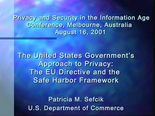 Privacy and Security in the Information AgePrivacy and Security in the Information Age
Conference, Melbourne, AustraliaConference, Melbourne, Australia
August 16, 2001August 16, 2001
The United States Government’sThe United States Government’s
Approach to Privacy:Approach to Privacy:
The EU Directive and theThe EU Directive and the
Safe Harbor FrameworkSafe Harbor Framework
Patricia M. SefcikPatricia M. Sefcik
U.S. Department of CommerceU.S. Department of Commerce
 