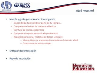 ¿Qué necesito?

• Interés y gusto por aprender investigando
    –   Disponibilidad para dedicar parte de tu tiempo…
    –   Comprensión lectora de textos académicos
    –   Escritura de textos académicos
    –   Equipo de cómputo personal (de preferencia)
    –   Requisito para cursar materias de tercer semestre:
              – Manejo básico de programas de computación (Internet y Word)
              – Comprensión de textos en inglés


• Entregar documentación

• Pago de inscripción
 
