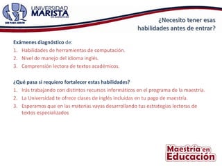 ¿Necesito tener esas
                                                       habilidades antes de entrar?

Exámenes diagnóstico de:
1. Habilidades de herramientas de computación.
2. Nivel de manejo del idioma inglés.
3. Comprensión lectora de textos académicos.

¿Qué pasa si requiero fortalecer estas habilidades?
1. Irás trabajando con distintos recursos informáticos en el programa de la maestría.
2. La Universidad te ofrece clases de inglés incluidas en tu pago de maestría.
3. Esperamos que en las materias vayas desarrollando tus estrategias lectoras de
   textos especializados
 