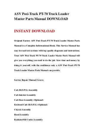 ASV Posi-Track PT-70 Track Loader
Master Parts Manual DOWNLOAD


INSTANT DOWNLOAD

Original Factory ASV Posi-Track PT-70 Track Loader Master Parts

Manual is a Complete Informational Book. This Service Manual has

easy-to-read text sections with top quality diagrams and instructions.

Trust ASV Posi-Track PT-70 Track Loader Master Parts Manual will

give you everything you need to do the job. Save time and money by

doing it yourself, with the confidence only a ASV Posi-Track PT-70

Track Loader Master Parts Manual can provide.



Service Repair Manual Covers:



Cab (R.O.P.S.) Assembly

Cab Interior Assembly

Cab Door Assembly (Optional)

Enclosed Cab (R.O.P.S.) (Optional)

Chassis Assembly

Hood Assembly

Radiator/Oil Cooler Assembly
 