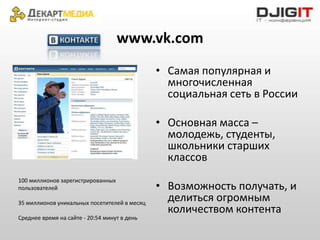 www.vk.com
                                              • Самая популярная и
                                                многочисленная
                                                социальная сеть в России

                                              • Основная масса –
                                                молодежь, студенты,
                                                школьники старших
                                                классов
100 миллионов зарегистрированных
пользователей                                 • Возможность получать, и
35 миллионов уникальных посетителей в месяц
                                                делиться огромным
                                                количеством контента
Среднее время на сайте - 20:54 минут в день
 