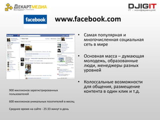 www.facebook.com
                                               • Самая популярная и
                                                 многочисленная социальная
                                                 сеть в мире

                                               • Основная масса – думающая
                                                 молодежь, образованные
                                                 люди, менеджеры разных
                                                 уровней

                                               • Колоссальные возможности
                                                 для общения, размещение
900 миллионов зарегистрированных                 контента в один клик и т.д.
пользователей

600 миллионов уникальных посетителей в месяц

Среднее время на сайте - 25:33 минут в день
 