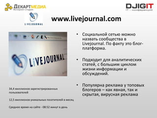 www.livejournal.com
                                                • Социальной сетью можно
                                                  назвать сообщества в
                                                  Livejournal. По факту это блог-
                                                  платформа.

                                                • Подходит для аналитических
                                                  статей, с большим циклом
                                                  жизни информации и
                                                  обсуждений.

                                                • Популярна реклама у топовых
34,4 миллионов зарегистрированных                 блогеров – как явная, так и
пользователей
                                                  скрытая, вирусная реклама
12,5 миллионов уникальных посетителей в месяц

Среднее время на сайте - 08:52 минут в день
 