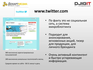 www.twitter.com
                                               • По факту это не социальная
                                                 сеть, а система
                                                 микроблоггинга

                                               • Подходит для
                                                 анонсирования,
                                                 мгновенных акций, тизер
                                                 для продукции, для
                                                 личного брендинга
380 миллионов зарегистрированных
пользователей                                  • Очень активный контингент
180 миллионов уникальных посетителей в месяц     и быстро устаревающая
                                                 информация.
Среднее время на сайте - 06:51 минут в день
 