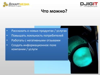 Что можно?


•   Рассказать о новых продуктах / услугах
•   Повышать лояльность потребителей
•   Работать с негативными отзывами
•   Создать информационное поле
    компании / услуги
 