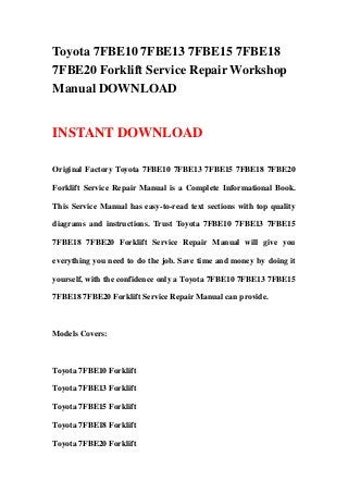 Toyota 7FBE10 7FBE13 7FBE15 7FBE18
7FBE20 Forklift Service Repair Workshop
Manual DOWNLOAD


INSTANT DOWNLOAD

Original Factory Toyota 7FBE10 7FBE13 7FBE15 7FBE18 7FBE20

Forklift Service Repair Manual is a Complete Informational Book.

This Service Manual has easy-to-read text sections with top quality

diagrams and instructions. Trust Toyota 7FBE10 7FBE13 7FBE15

7FBE18 7FBE20 Forklift Service Repair Manual will give you

everything you need to do the job. Save time and money by doing it

yourself, with the confidence only a Toyota 7FBE10 7FBE13 7FBE15

7FBE18 7FBE20 Forklift Service Repair Manual can provide.



Models Covers:



Toyota 7FBE10 Forklift

Toyota 7FBE13 Forklift

Toyota 7FBE15 Forklift

Toyota 7FBE18 Forklift

Toyota 7FBE20 Forklift
 