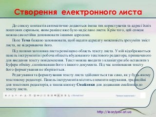 Створення електронного листа
До списку контактів автоматично додаються імена тих користувачів та адресі їхніх
поштових скриньок, яким раніше вже було надіслано листи. Крім того, цей список
можна самостійна доповнювати іншими адресами.
Поле Тема бажано заповнювати, щоб надати адресату можливість зрозуміти зміст
листа, не відкриваючи його.
Під полями заголовка листа розміщено область тексту листа. У ній відображається
панель інструментів і робоча область вбудованого текстового редактора, призначеного
для введення тексту повідомлення. Текст можна вводити з клавіатури або вставляти з
Буфера обміну, скопіювавши його з іншого документа. Під час копіювання тексту
його форматування не зберігається.
Редагування та форматування тексту листа здійснюється так само, як у будь-якому
текстовому редакторі. Панель інструментів містить елементи керування, традиційні
для текстових редакторів, а також кнопку Смайлики для додавання смайликів до
тексту листа.

http://leontyev.at.ua

 