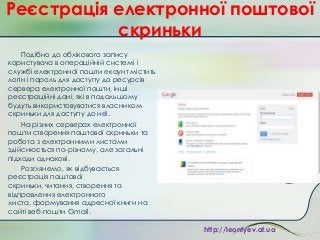 Реєстрація електронної поштової
скриньки
Подібно до облікового запису
користувача в операційній системі і
службі електронної пошти екаунт містить
логін і пароль для доступу до ресурсів
сервера електронної пошти, інші
реєстраційні дані, які в подальшому
будуть використовуватися власником
скриньки для доступу до неї.
На різних серверах електронної
пошти створення поштової скриньки та
робота з електронними листами
здійснюється по-різному, але загальні
підходи однакові.
Розглянемо, як відбувається
реєстрація поштової
скриньки, читання, створення та
відправлення електронного
листа, формування адресної книги на
сайті веб-пошти Gmail.
http://leontyev.at.ua

 