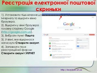 Реєстрація електронної поштової
скриньки
1). Установити підключення до
Інтернету та відкрити вікно
браузера.
2). Відкрити у вікні браузера
головну сторінку Google
(http://google.com.ua).
3). Вибрати пункт Пошта
3). У вікні, яке відкрилося
натиснути Створити акаунт.
4). Заповнити поля
реєстраційної форми
Створити акаунт УКРНЕТ

http://leontyev.at.ua

 