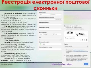 Реєстрація електронної поштової
скриньки
Ваше ім'я та прізвище- ім'я, та прізвище
яке буде зазначене під час надсилання листа
як ім'я відправника.
Ім’я користувача - може включати великі
та малі літери англійського
алфа­віту, цифри, символи дефіс і
підкреслення. Логін повинен бути унікальним.
Пароль - довжина пароля від 6 символів;
може включати великі та малі літери
англійського алфавіту, цифри, символи дефіс
і підкреслення;
Повторіть пароль - повторне введення
пароля, призначене для виключення помилок
під час уведення;
Ваша стать;
Дата народження;
Країна, - місце проживання власника
електронної поштової скриньки;
Альтернативний e-mail - адреса
електронної поштової скриньки, на яку буде
відправлено пароль, якщо користувач його
забуде;
Мобільний телефон - номер
телефону, на який буде відправлено
пароль, якщо користувач його забуде;
Введіть символи, які Ви бачите на
малюнку, - поле для введення коду, який
підтверджує виконання реєстрації людиною, а
не програмою.

http://leontyev.at.ua

 