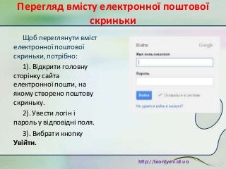 Перегляд вмісту електронної поштової
скриньки
Щоб переглянути вміст
електронної поштової
скриньки, потрібно:
1). Відкрити головну
сторінку сайта
електронної пошти, на
якому створено поштову
скриньку.
2). Увести логін і
пароль у відповідні поля.
3). Вибрати кнопку
Увійти.
http://leontyev.at.ua

 