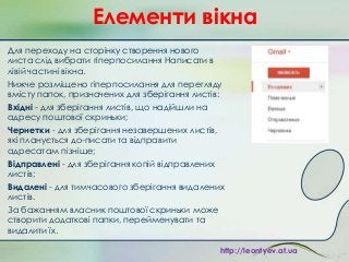 Елементи вікна
Для переходу на сторінку створення нового
листа слід вибрати гіперпосилання Написати в
лівій частині вікна.
Нижче розміщено гіперпосилання для перегляду
вмісту папок, призначених для зберігання листів:
Вхідні - для зберігання листів, що надійшли на
адресу поштової скриньки;
Чернетки - для зберігання незавершених листів,
які планується до­писати та відправити
адресатам пізніше;
Відправлені - для зберігання копій відправлених
листів;
Видалені - для тимчасового зберігання видалених
листів.
За бажанням власник поштової скриньки може
створити додаткові папки, перейменувати та
видалити їх.
http://leontyev.at.ua

 