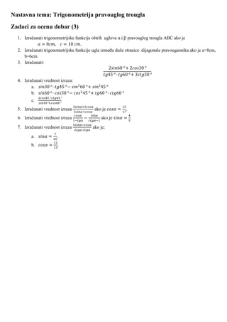 Nastavna tema: Trigonometrija pravouglog trougla
Zadaci za ocenu dobar (3)
  1. Izračunati trigonometrijske funkcije oštrih uglova α i       pravouglog trougla ABC ako je

  2. Izračunati trigonometrijske funkcije ugla između duže stranice dijagonale pravougaonika ako je a=8cm,
     b=6cm.
  3. Izračunati:


  4. Izračunati vrednost izraza:
         a.
         b.
         c.
  5. Izračunati vrednost izraza            ako je             .
  6. Izračunati vrednost izraza                ako je              .

  7. Izračunati vrednost izraza           ako je:
         a.            .
         b.            .
 