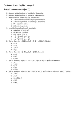 Nastavna tema: Logika i skupovi
Zadaci za ocenu dovoljan (2)
  1. Sastaviti tablicu istinitosti za konjukciju i disjunkciju.
  2. Sastaviti tablicu istinitosti za implikciju i ekvivalenciju.
  3. Napisati sledeće zakone logičkog zaključivanja:
         a. Zakon komutativnosti za konjukciju i disjunkciju
         b. Zakon asocijativnosti za konjukciju i disjunkciju
         c. De Morganove zakone
         d. Zakon kontrapozicije.
  4. Isptati da li su sledeće formule tautologije:
         a.
         b.
         c.
         d.
         e.
  5. Dati su skupovi                                              . Odrediti:
         a.
         b.
         c.
         d.         .
  6. Dati su skupovi                                  . Odrediti:
         a.
         b.
         c.
  7. Dati su skupovi                                                            . Odrediti:
         a.
         b.
         c.
         d.          .
  8. Dati su skupovi                                                                          . Odrediti:
         a.
         b.
         c.
         d.
         e.
 