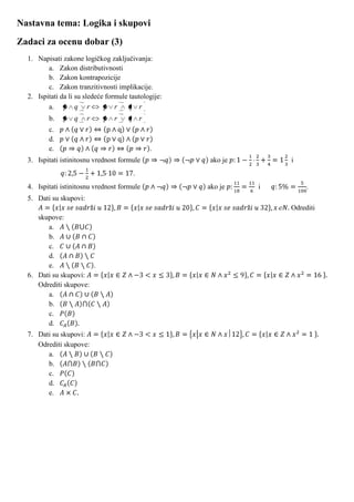 Nastavna tema: Logika i skupovi
Zadaci za ocenu dobar (3)
  1. Napisati zakone logičkog zaključivanja:
         a. Zakon distributivnosti
         b. Zakon kontrapozicije
         c. Zakon tranzitivnosti implikacije.
  2. Ispitati da li su sledeće formule tautologije:
         a. p q r             p r      q r
         b.    p q      r    p r      q r
         c.
         d.
         e.                                   .
  3. Ispitati istinitosnu vrednost formule            ako je       i
                                        .
  4. Ispitati istinitosnu vrednost formule            ako je   i        .
  5. Dati su skupovi:
                                                                   Odrediti
     skupove:
        a.
        b.
        c.
        d.
        e.             .
  6. Dati su skupovi:
     Odrediti skupove:
        a.
        b.
        c.
        d.
  7. Dati su skupovi:
     Odrediti skupove:
        a.
        b.
        c.
        d.
        e.
 