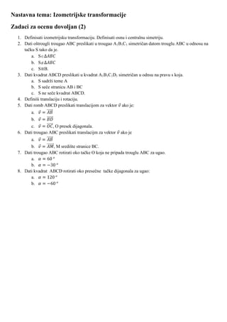 Nastavna tema: Izometrijske transformacije
Zadaci za ocenu dovoljan (2)
  1. Definisati izometrijsku transformaciju. Definisati osnu i centralnu simetriju.
  2. Dati oštrougli trougao ABC preslikati u trougao A1B1C1 simetričan datom trouglu ABC u odnosu na
     tačku S tako da je.
         a. S
         b. S
         c. S B.
  3. Dati kvadrat ABCD preslikati u kvadrat A1B1C1D1 simetričan u odnsu na pravu s koja.
         a. S sadrži teme A
         b. S seče stranicu AB i BC
         c. S ne seče kvadrat ABCD.
  4. Definiši translaciju i rotaciju.
  5. Dati romb ABCD preslikati translacijom za vektor ako je:
         a.
         b.
        c.         , O presek dijagonala.
  6. Dati trougao ABC preslikati translacijm za vektor   ako je
         a.
        b.          , M središte stranice BC.
  7. Dati trougao ABC rotirati oko tačke O koja ne pripada trouglu ABC za ugao.
        a.
        b.
  8. Dati kvadrat ABCD rotirati oko presečne tačke dijagonala za ugao:
        a.
        b.
 