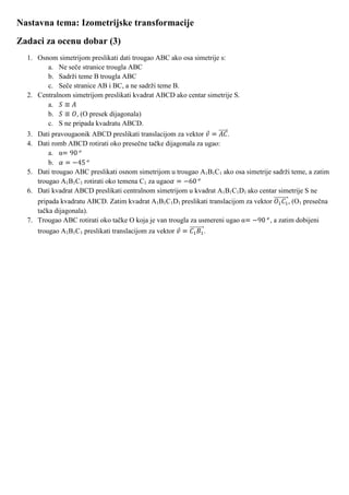 Nastavna tema: Izometrijske transformacije
Zadaci za ocenu dobar (3)
  1. Osnom simetrijom preslikati dati trougao ABC ako osa simetrije s:
        a. Ne seče stranice trougla ABC
        b. Sadrži teme B trougla ABC
        c. Seče stranice AB i BC, a ne sadrži teme B.
  2. Centralnom simetrijom preslikati kvadrat ABCD ako centar simetrije S.
        a.
        b.        , (O presek dijagonala)
        c. S ne pripada kvadratu ABCD.
  3. Dati pravougaonik ABCD preslikati translacijom za vektor        .
  4. Dati romb ABCD rotirati oko presečne tačke dijagonala za ugao:
         a. α
         b.
  5. Dati trougao ABC preslikati osnom simetrijom u trougao A1B1C1 ako osa simetrije sadrži teme, a zatim
     trougao A1B1C1 rotirati oko temena C1 za ugao
  6. Dati kvadrat ABCD preslikati centralnom simetrijom u kvadrat A1B1C1D1 ako centar simetrije S ne
     pripada kvadratu ABCD. Zatim kvadrat A1B1C1D1 preslikati translacijom za vektor       , (O1 presečna
     tačka dijagonala).
  7. Trougao ABC rotirati oko tačke O koja je van trougla za usmereni ugao α       , a zatim dobijeni
     trougao A1B1C1 preslikati translacijom za vektor         .
 