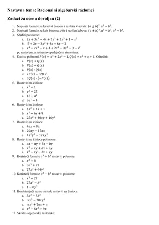 Nastavna tema: Racionalni algebarski razlomci
Zadaci za ocenu dovoljan (2)
  1. Napisati formule za kvadrat binoma i razliku kvadrata:                 .
  2. Napisati formule za kub binoma, zbir i razliku kubova:                     .
  3. Srediti polinome:
          a.
          b.
          c.
      po rastućem, a zatim po opadajućem stepenima.
  4. Dati su polinomi                                         . Odrediti:
          a.
          b.
          c.
          d.
          e.
  5. Rastaviti na činioce:
          a.
          b.
          c.
          d.
  6. Rastaviti na činioce:
          a.
          b.
          c.
  7. Rastaviti na činioce:
          a.
          b.
          c.
  8. Rastaviti na činioce polinome:
          a.
          b.
          c.
  9. Koristeći formule           rastaviti polnome:
          a.
          b.
          c.
  10. Koristeći formule          rastaviti polnome:
          a.
          b.
          c.
  11. Kombinujući razne metode rastaviti na činioce:
          a.
          b.
          c.
          d.                  .
  12. Skratiti algebarske razlomke:
 