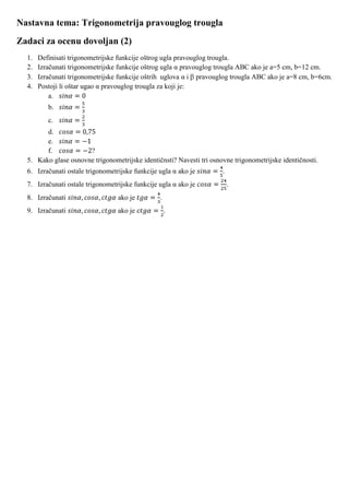 Nastavna tema: Trigonometrija pravouglog trougla
Zadaci za ocenu dovoljan (2)
  1.   Definisati trigonometrijske funkcije oštrog ugla pravouglog trougla.
  2.   Izračunati trigonometrijske funkcije oštrog ugla α pravouglog trougla ABC ako je a=5 cm, b=12 cm.
  3.   Izračunati trigonometrijske funkcije oštrih uglova α i pravouglog trougla ABC ako je a=8 cm, b=6cm.
  4.   Postoji li oštar ugao α pravouglog trougla za koji je:
           a.
          b.
          c.
        d.
        e.
        f.            ?
  5. Kako glase osnovne trigonometrijske identičnsti? Navesti tri osnovne trigonometrijske identičnosti.
  6. Izračunati ostale trigonometrijske funkcije ugla α ako je        .
  7. Izračunati ostale trigonometrijske funkcije ugla α ako je            .
  8. Izračunati                   ako je         .
  9. Izračunati                   ako je             .
 