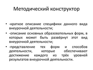 Методический конструктор
• -краткое описание специфики данного вида
внеурочной деятельности;
• -описание основных образовательных форм, в
которых может быть развёрнут этот вид
внеурочной деятельности;
• -представление тех форм и способов
деятельности, которые обеспечивают
достижение каждого из трёх уровней
результатов внеурочной деятельности.
 