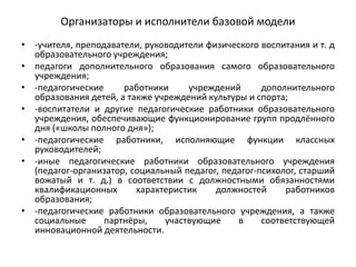 Организаторы и исполнители базовой модели
• -учителя, преподаватели, руководители физического воспитания и т. д
образовательного учреждения;
• педагоги дополнительного образования самого образовательного
учреждения;
• -педагогические работники учреждений дополнительного
образования детей, а также учреждений культуры и спорта;
• -воспитатели и другие педагогические работники образовательного
учреждения, обеспечивающие функционирование групп продлённого
дня («школы полного дня»);
• -педагогические работники, исполняющие функции классных
руководителей;
• -иные педагогические работники образовательного учреждения
(педагог-организатор, социальный педагог, педагог-психолог, старший
вожатый и т. д.) в соответствии с должностными обязанностями
квалификационных характеристик должностей работников
образования;
• -педагогические работники образовательного учреждения, а также
социальные партнёры, участвующие в соответствующей
инновационной деятельности.
 
