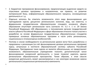 • 2. Бюджетное программное финансирование, предполагающее выделение средств на
отраслевые целевые программы и направленное, как правило, на развитие
материальной базы, информатизацию образовательного процесса, инновационную
деятельность и т. д.
• Отдельно хотелось бы отметить возможности этого вида финансирования для
преподавания курсов, дисциплин регионального значения, ведь, как известно, в
федеральном государственном образовательном стандарте основного общего
образования отсутствует региональная часть (согласно пп. 5.2 п. 1 ст. 29 Закона
Российской Федерации «Об образовании», к полномочиям органов государственной
власти субъекта Российской Федерации в сфере образования отнесено только участие в
разработке на основе федеральных государственных образовательных стандартов
примерных основных образовательных программ в части учёта региональных,
национальных и этнокультурных особенностей).
• Поэтому в случае необходимости на региональном уровне могут быть разработаны и
предложены к реализации (за счёт финансирования целевых региональных программ)
курсы, актуальные в контексте образовательной системы субъекта Российской
Федерации. Преподавание таких курсов не является обязательным, но предоставляет
возможность образовательным учреждениям получить дополнительный канал
финансирования внеурочной деятельности, а также позволит укрепить единое
региональное образовательное пространство. Таким образом, в этом смысле
внеурочная деятельность может рассматриваться и как некоторая возможная замена
регионального (национально-регионального) компонента.
•
 