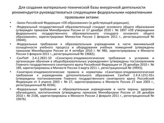 Для создания материально-технической базы внеурочной деятельности
рекомендуется руководствоваться следующими федеральными нормативными
правовыми актами:
• -Закон Российской Федерации «Об образовании» (в действующей редакции);
• -Федеральный государственный образовательный стандарт основного общего образования
(утверждён приказом Минобрнауки России от 17 декабря 2010 г. № 1897 «Об утверждении
федерального государственного образовательного стандарта основного общего
образования», зарегистрирован Минюстом России 1 февраля 2011 г., регистрационный №
19644);
• -Федеральные требования к образовательным учреждениям в части минимальной
оснащённости учебного процесса и оборудования учебных помещений (утверждены
приказом Минобрнауки России от 4 октября 2010 г. № 986, зарегистрированы в Минюсте
России 3 февраля 2011 г., регистрационный № 19682);
• -СанПиН 2.4.2.2821-10 «Санитарно-эпидемиологические требования к условиям и
организации обучения в общеобразовательных учреждениях» (утверждены постановлением
Главного государственного санитарного врача Российской Федерации от 29 декабря 2010 г. №
189, зарегистрированы в Минюсте России 3 марта 2011 г., регистрационный № 19993);
• -Санитарно-эпидемиологические правила и нормативы «Санитарно-эпидемиологические
требования к учреждениям дополнительного образования СанПиН 2.4.4.1251-03»
(утверждены постановлением Главного государственного санитарного врача Российской
Федерации от 3 апреля 2003 г. № 27, зарегистрированы в Минюсте России 27 мая 2003 г.,
регистрационный № 4594);
• -Федеральные требования к образовательным учреждениям в части охраны здоровья
обучающихся, воспитанников (утверждены приказом Минобрнауки России от 28 декабря
2010 г. № 2106, зарегистрированы в Минюсте России 2 февраля 2011 г., регистрационный №
19676).
 