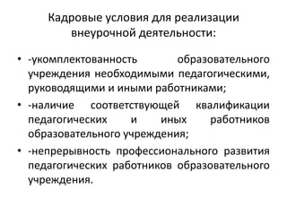 Кадровые условия для реализации
внеурочной деятельности:
• -укомплектованность образовательного
учреждения необходимыми педагогическими,
руководящими и иными работниками;
• -наличие соответствующей квалификации
педагогических и иных работников
образовательного учреждения;
• -непрерывность профессионального развития
педагогических работников образовательного
учреждения.
 