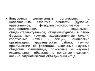 • Внеурочная деятельность организуется по
направлениям развития личности (духовно-
нравственное, физкультурно-спортивное и
оздоровительное, социальное,
общеинтеллектуальное, общекультурное) в таких
формах, как кружки, художественные студии,
спортивные клубы и секции, юношеские
организации, краеведческая работа, научно-
практические конференции, школьные научные
общества, олимпиады, поисковые и научные
исследования, общественно полезные практики,
военно-патриотические объединения и т. д.
 