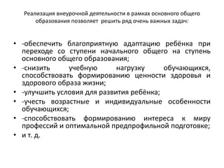 Реализация внеурочной деятельности в рамках основного общего
образования позволяет решить ряд очень важных задач:
• -обеспечить благоприятную адаптацию ребёнка при
переходе со ступени начального общего на ступень
основного общего образования;
• -снизить учебную нагрузку обучающихся,
способствовать формированию ценности здоровья и
здорового образа жизни;
• -улучшить условия для развития ребёнка;
• -учесть возрастные и индивидуальные особенности
обучающихся;
• -способствовать формированию интереса к миру
профессий и оптимальной предпрофильной подготовке;
• и т. д.
 