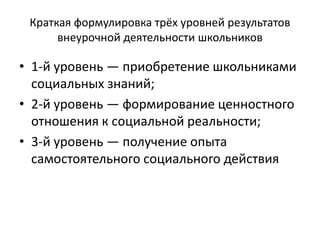 Краткая формулировка трёх уровней результатов
внеурочной деятельности школьников
• 1-й уровень — приобретение школьниками
социальных знаний;
• 2-й уровень — формирование ценностного
отношения к социальной реальности;
• 3-й уровень — получение опыта
самостоятельного социального действия
 