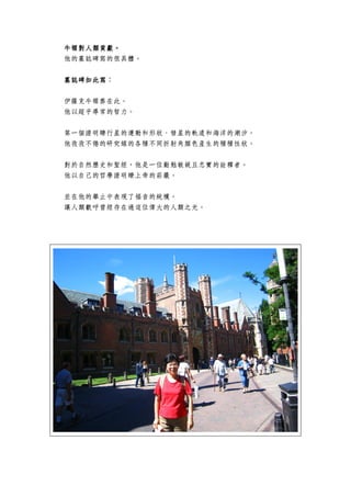 牛頓牛頓牛頓牛頓對人類貢獻對人類貢獻對人類貢獻對人類貢獻。。。。
他的墓誌碑寫的很具體。
墓誌碑墓誌碑墓誌碑墓誌碑如此寫如此寫如此寫如此寫：
伊薩克牛頓葬在此。
他以超乎尋常的智力。
第一個證明瞭行星的運動和形狀、彗星的軌道和海洋的潮汐。
他孜孜不倦的研究線的各種不同折射角顏色產生的種種性狀。
對於自然歷史和聖經，他是一位勤勉敏銳且忠實的詮釋者。
他以自己的哲學證明瞭上帝的莊嚴。
並在他的舉止中表現了福音的純樸。
讓人類歡呼曾經存在過這位偉大的人類之光。
 