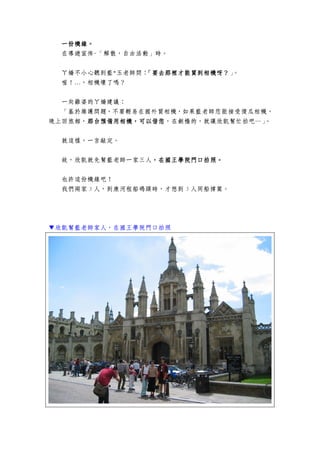 一份機緣。一份機緣。一份機緣。一份機緣。
在導遊宣佈-「解散，自由活動」時。
ㄚ嬌不小心聽到藍*玉老師問：「要去那裡才能買到相機呀？「要去那裡才能買到相機呀？「要去那裡才能買到相機呀？「要去那裡才能買到相機呀？」。
喔！…，相機壞了嗎？
一向雞婆的ㄚ嬌建議：
「基於維護問題，不要輕易在國外買相機，如果藍老師您能接受傻瓜相機，
晚上回旅館，那台預備用相機，可以借您那台預備用相機，可以借您那台預備用相機，可以借您那台預備用相機，可以借您，在劍橋的，就讓欣凱幫忙拍吧…」。
就這樣，一言敲定。
故，欣凱就先幫藍老師一家三人，在國王學院門口拍照。，在國王學院門口拍照。，在國王學院門口拍照。，在國王學院門口拍照。
也許這份機緣吧！
我們兩家 5 人，到康河租船碼頭時，才想到 5 人同船撐篙。
▼欣凱幫藍老師家人，在國王學院門口拍照
 