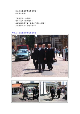 街上走來數位穿黑色學袍學者數位穿黑色學袍學者數位穿黑色學袍學者數位穿黑色學袍學者。。。。
一派紳士模樣。
ㄚ嬌追著跑一小段路。
追著，是為了捕抓鏡頭。
來到劍橋大學了嘛，總要有「學人」影蹤來到劍橋大學了嘛，總要有「學人」影蹤來到劍橋大學了嘛，總要有「學人」影蹤來到劍橋大學了嘛，總要有「學人」影蹤。
只是偷拍人家，不缺心虛…。
▼街上，走來數位穿黑色學袍學者
 