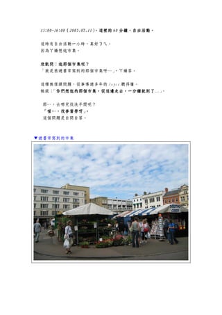 11115555:00:00:00:00~16:00~16:00~16:00~16:00（（（（2005.07.112005.07.112005.07.112005.07.11），這裡的），這裡的），這裡的），這裡的 60606060 分鐘，自由活動分鐘，自由活動分鐘，自由活動分鐘，自由活動。。。。
這時有自由活動一小時，真好ㄋㄟ。
因為ㄚ嬌想逛市集。
欣凱問：欣凱問：欣凱問：欣凱問：逛那個市集呢？逛那個市集呢？逛那個市集呢？逛那個市集呢？
「就是旅遊書常寫到的那個市集呀…」，ㄚ嬌答。
這種無俚頭問題，從事導遊多年的 Joyce 聽得懂。
她說：「你們想逛的那個市集，從這邊走去，一分鐘就到了你們想逛的那個市集，從這邊走去，一分鐘就到了你們想逛的那個市集，從這邊走去，一分鐘就到了你們想逛的那個市集，從這邊走去，一分鐘就到了…」。
那…，去哪兒找洗手間呢？
「喔…，找麥當勞呀」「喔…，找麥當勞呀」「喔…，找麥當勞呀」「喔…，找麥當勞呀」。。。。
這個問題是自問自答。
▼遊書常寫到的市集
 