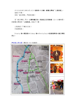 11115555::::15~16:0015~16:0015~16:0015~16:00（（（（2005.07.112005.07.112005.07.112005.07.11），這裡的），這裡的），這裡的），這裡的 45454545 分鐘，分鐘，分鐘，分鐘，劍橋大學劍橋大學劍橋大學劍橋大學城城城城「人氣街道」「人氣街道」「人氣街道」「人氣街道」。
逛過了市集。
回到「國王學院」門前的馬路。
從「國王學院」門口，以順時鐘方向，用接近正方型路線以順時鐘方向，用接近正方型路線以順時鐘方向，用接近正方型路線以順時鐘方向，用接近正方型路線，以 45 分鐘時間，
把劍橋大學城的「人氣街道」「人氣街道」「人氣街道」「人氣街道」給逛了一圈。
人氣街道（ㄚ嬌自以為）。
行進路線是：
TrinityTrinityTrinityTrinity 街萬聖巷街萬聖巷街萬聖巷街萬聖巷 SidneySidneySidneySidney 街街街街 Pretty CutyPretty CutyPretty CutyPretty Cuty 聖愛德華巷國王學院聖愛德華巷國王學院聖愛德華巷國王學院聖愛德華巷國王學院
門口門口門口門口。
▼劍橋大學地圖（翻拍自 MOOK 旅遊書）
 