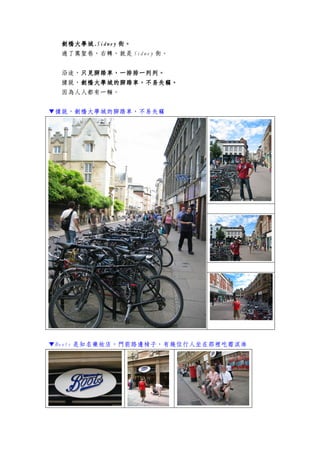 劍橋大學城劍橋大學城劍橋大學城劍橋大學城....SidneySidneySidneySidney 街。街。街。街。
過了萬聖巷，右轉，就是 Sidney 街。
沿途，只見腳踏車只見腳踏車只見腳踏車只見腳踏車，，，，一排排一列列。一排排一列列。一排排一列列。一排排一列列。
據說，劍橋劍橋劍橋劍橋大學城大學城大學城大學城的腳踏車的腳踏車的腳踏車的腳踏車，，，，不易失竊不易失竊不易失竊不易失竊。。。。
因為人人都有一輛。
▼據說，劍橋大學城的腳踏車，不易失竊
▼Boots 是知名藥妝店，門前路邊椅子，有幾位行人坐在那裡吃霜淇淋
 