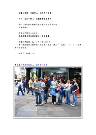 劍橋大學城劍橋大學城劍橋大學城劍橋大學城，，，，市市市市街街街街行人行人行人行人，以年輕人居多。，以年輕人居多。，以年輕人居多。，以年輕人居多。
莫非，這些年輕人，以劍橋學生居多？以劍橋學生居多？以劍橋學生居多？以劍橋學生居多？
喔…，他們能在劍橋大學唸書，一定是頂尖的。
欽佩欽佩…。
希望他們將來步入社會。
能為紛擾世界和芸芸眾生，多做貢獻能為紛擾世界和芸芸眾生，多做貢獻能為紛擾世界和芸芸眾生，多做貢獻能為紛擾世界和芸芸眾生，多做貢獻。
劍橋大學設校，已 772 年（至 2005 年）。
數以萬計的知名科學家、政治家、醫生、詩人…，已將「Cambridge」招牌
擦得雪亮雪亮。
祝福了！劍橋人…。
▼劍橋大學城市街行人，以年輕人居多
 