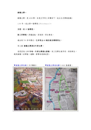 劍橋大學劍橋大學劍橋大學劍橋大學。。。。
劍橋大學，是 1233123312331233 年年年年，在英王亨利三世護佑下，成立正式學術組織。
1286 年，成立第一個學院（Peterhouse）。
目前目前目前目前，有，有，有，有 31313131 個學院。個學院。個學院。個學院。
除三所學院，只收女生除三所學院，只收女生除三所學院，只收女生除三所學院，只收女生，其他的，男女兼收。
過去的 700 多年歷史，已孕育出已孕育出已孕育出已孕育出 60606060 幾位諾貝爾獎得主幾位諾貝爾獎得主幾位諾貝爾獎得主幾位諾貝爾獎得主。
有人說-劍橋大學源自牛津大學。劍橋大學源自牛津大學。劍橋大學源自牛津大學。劍橋大學源自牛津大學。
這是因為 1209209209209 年年年年時時時時，牛津大學發生暴動，牛津大學發生暴動，牛津大學發生暴動，牛津大學發生暴動，有三位學生被吊死。部份師生，
跑到劍橋（沼澤區）避難，新學校逐漸成型。
▼劍橋大學鳥瞰（卡片翻拍） ▼劍橋大學城地圖（MOOK 旅遊書）
 