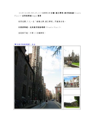 16:00~16:40（2005.07.11），這裡的 44440000 分鐘分鐘分鐘分鐘，，，，國王學院國王學院國王學院國王學院----康河租船處康河租船處康河租船處康河租船處（Granta
Place），並等候並等候並等候並等候導遊導遊導遊導遊 JoyceJoyceJoyceJoyce 買票買票買票買票
我們這團 27 人，在「劍橋大學.國王學院」門邊集合後。
就跟著導遊，走到康河租船碼頭跟著導遊，走到康河租船碼頭跟著導遊，走到康河租船碼頭跟著導遊，走到康河租船碼頭（Granta Place）。
這段路不遠，只需 15 分鐘腳程。
▼往康河租船碼頭，走去
 