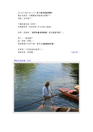 16:2016:2016:2016:20（（（（2005.07.112005.07.112005.07.112005.07.11），），），），到了到了到了到了康河租船康河租船康河租船康河租船碼頭。碼頭。碼頭。碼頭。
陽光亮晃晃，多數團員們就躲在柳樹下。
欣凱，也在樹下。
ㄚ嬌到處走逛（拍照）。
在碼頭等待，終於等到-可以走到上船處。
這時，欣凱說：「我們和藍老師租船，自己我們和藍老師租船，自己我們和藍老師租船，自己我們和藍老師租船，自己划划划划好不好好不好好不好好不好？」。
啊？…，自己自己自己自己划划划划？？？？
喔，不行、不行…不行、不行…不行、不行…不行、不行…。
連說幾個不行的ㄚ嬌，看得出欣凱頗為沮喪欣凱頗為沮喪欣凱頗為沮喪欣凱頗為沮喪。
於是問：「你真的會划船嗎？」。
欣凱回答：沒問題。 （接次頁）
▼康河租船處，所見
 