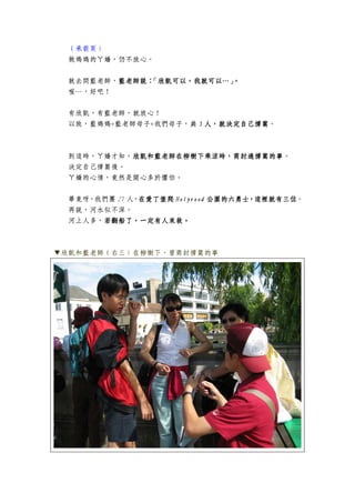 （承前頁）
做媽媽的ㄚ嬌，仍不放心。
就去問藍老師，藍老師說：「欣凱可以，我就可以…」。藍老師說：「欣凱可以，我就可以…」。藍老師說：「欣凱可以，我就可以…」。藍老師說：「欣凱可以，我就可以…」。
喔…，好吧！
有欣凱，有藍老師，就放心！
以致，藍媽媽+藍老師母子+我們母子，共共共共 5555 人，就決定自己撐篙人，就決定自己撐篙人，就決定自己撐篙人，就決定自己撐篙。
到這時，ㄚ嬌才知，欣凱和藍老師在柳樹下乘涼時，商討過撐篙的事欣凱和藍老師在柳樹下乘涼時，商討過撐篙的事欣凱和藍老師在柳樹下乘涼時，商討過撐篙的事欣凱和藍老師在柳樹下乘涼時，商討過撐篙的事。
決定自己撐篙後。
ㄚ嬌的心情，竟然是開心多於懼怕。
畢竟呀，我們團 27 人，在愛丁堡爬在愛丁堡爬在愛丁堡爬在愛丁堡爬 HolyroodHolyroodHolyroodHolyrood 公園的六勇士，這裡就有三位公園的六勇士，這裡就有三位公園的六勇士，這裡就有三位公園的六勇士，這裡就有三位。
再說，河水似不深。
河上人多，若翻船了，一定有人來救若翻船了，一定有人來救若翻船了，一定有人來救若翻船了，一定有人來救。。。。
▼欣凱和藍老師（右三）在柳樹下，曾商討撐篙的事
 
