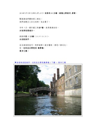 16:416:416:416:44444~17:50~17:50~17:50~17:50（（（（2005.07.112005.07.112005.07.112005.07.11），），），），這裡的這裡的這裡的這裡的 66666666 分鐘，劍橋大學康河分鐘，劍橋大學康河分鐘，劍橋大學康河分鐘，劍橋大學康河....撐篙撐篙撐篙撐篙。
緊跟著我們團的第二梯次。
我們這艘五人自己划的，也出發了。
今年 9 月，要升國三的余余余余****陽陽陽陽，長得高高壯壯。
由他掌舵最適合由他掌舵最適合由他掌舵最適合由他掌舵最適合。。。。
啟航的前前前前 11111111 分鐘分鐘分鐘分鐘（16:45~16:56）。
由欣凱執竿由欣凱執竿由欣凱執竿由欣凱執竿。
在未拿捏到技巧，想穿過第一道石橋時，曾花一番功夫。
但，划划划划到皇后學院的到皇后學院的到皇后學院的到皇后學院的----數學橋數學橋數學橋數學橋。
篙身已穩。篙身已穩。篙身已穩。篙身已穩。
▼啟程時欣凱執竿，划到皇后學院數學橋（下圖），篙身已穩
 