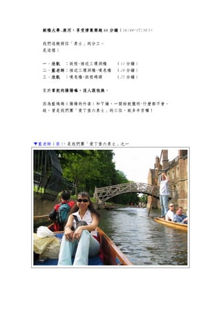 劍橋大學劍橋大學劍橋大學劍橋大學....康河，享受撐篙樂趣康河，享受撐篙樂趣康河，享受撐篙樂趣康河，享受撐篙樂趣 66666666 分鐘分鐘分鐘分鐘（16:44~17:50）。
我們這艘兩位「勇士」的分工。
是這樣：
一、欣凱欣凱欣凱欣凱 ：啟程-接近三環洞橋 （11 分鐘）
二、藍老師藍老師藍老師藍老師：接近三環洞橋-嘆息橋 （28 分鐘）
三、欣凱欣凱欣凱欣凱 ：嘆息橋-啟程碼頭 （27 分鐘）
至於掌舵的掌舵的掌舵的掌舵的陽陽陽陽陽嘛，沒人跟他換陽嘛，沒人跟他換陽嘛，沒人跟他換陽嘛，沒人跟他換。
因為藍媽媽（陽陽的外婆）和ㄚ嬌，一開始就擺明-什麼都不會。
故，曾是我們團「愛丁堡六勇士」的三位，就多辛苦囉！
▼藍老師（前），是我們團「愛丁堡六勇士」之一
 