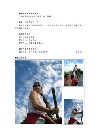 撐篙撐篙撐篙撐篙的的的的趣味在哪裡呢？趣味在哪裡呢？趣味在哪裡呢？趣味在哪裡呢？
ㄚ嬌認為是-彼此的「默契」和「諒解」。
默契，指我們自己 5 人，
藍老師撐篙時，除偶而抱怨竿子太重（猜測竿內有鉛），就是努力讓篙往前，
並指揮兒子掌舵。
她那幾句話：
兒子呀兒子呀兒子呀兒子呀…往右往右往右往右往右往右往右往右
兒子呀兒子呀兒子呀兒子呀…，往左往左，往左往左，往左往左，往左往左
兒子呀兒子呀兒子呀兒子呀…，好好好就這樣，好好好就這樣，好好好就這樣，好好好就這樣…
聽在ㄚ嬌耳際挺親切。
因為ㄚ嬌，有時也是叫欣凱-兒子。 （接下頁）
▼藍老師撐篙
 