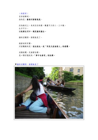 （承前頁）
至於諒解呢。
指的是：整條河撐篙氣氛整條河撐篙氣氛整條河撐篙氣氛整條河撐篙氣氛。
因為康河上，來來往往的篙，數量不少於二、三十艘。
生手不少。
以致篙在河中以致篙在河中以致篙在河中以致篙在河中，，，，總是撞來撞去總是撞來撞去總是撞來撞去總是撞來撞去。。。。
撞到沒關係，推開就是了。
透著清朗笑聲。
河面飄動的是：彼此彼此彼此彼此彼此彼此彼此彼此，，，，或「同是天涯淪落人」的感覺或「同是天涯淪落人」的感覺或「同是天涯淪落人」的感覺或「同是天涯淪落人」的感覺。。。。
這種感覺，充滿著快樂。
是一種回憶起來，「夢中也會笑」的快樂。「夢中也會笑」的快樂。「夢中也會笑」的快樂。「夢中也會笑」的快樂。
▼撞到沒關係，推開就是了
 