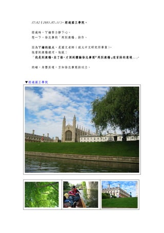 17:0217:0217:0217:02（（（（2005.07.112005.07.112005.07.112005.07.11），），），），經過國王學院經過國王學院經過國王學院經過國王學院。。。。
經過時，ㄚ嬌努力靜下心。
想一下，徐志摩的「再別康橋」詩作。
因為ㄚ嬌ㄚ嬌ㄚ嬌ㄚ嬌的姐夫的姐夫的姐夫的姐夫，是國文老師（政大中文研究所畢業）。
他曾到康橋遊河。他說：
「我是到康橋，坐了船，才深刻體驗我是到康橋，坐了船，才深刻體驗我是到康橋，坐了船，才深刻體驗我是到康橋，坐了船，才深刻體驗徐志摩寫『徐志摩寫『徐志摩寫『徐志摩寫『再別康橋再別康橋再別康橋再別康橋』』』』這首詩的意境這首詩的意境這首詩的意境這首詩的意境…」。
的確，身歷其境，方知徐志摩寫詩功力。
▼▼▼▼經過國王學院
 